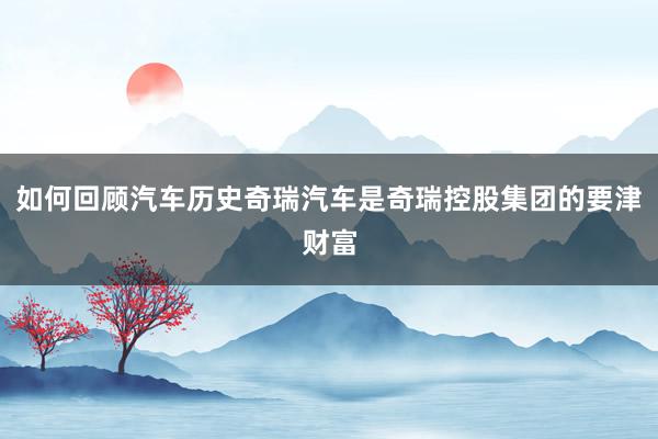 如何回顾汽车历史奇瑞汽车是奇瑞控股集团的要津财富