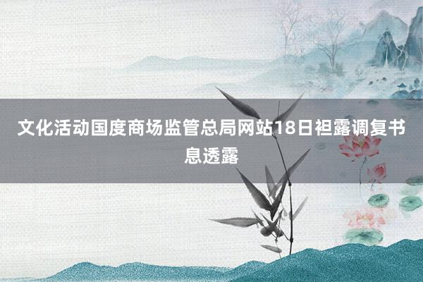 文化活动　　国度商场监管总局网站18日袒露调复书息透露