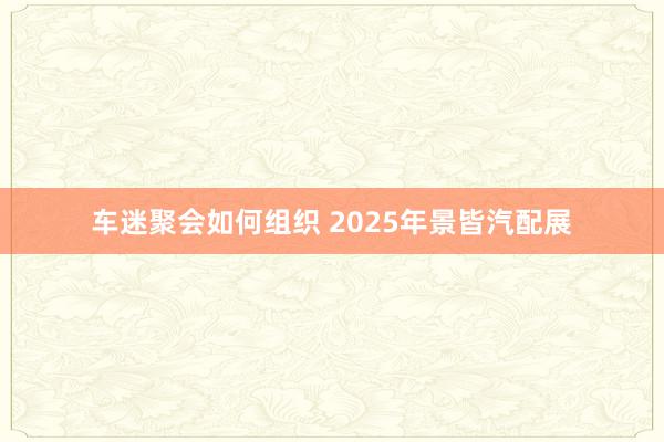 车迷聚会如何组织 2025年景皆汽配展