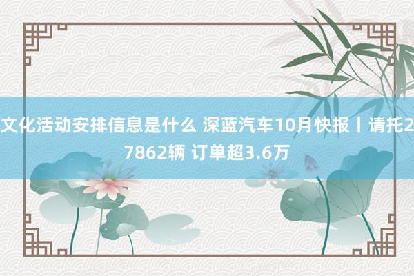 文化活动安排信息是什么 深蓝汽车10月快报丨请托27862辆 订单超3.6万