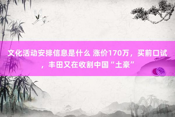 文化活动安排信息是什么 涨价170万，买前口试，丰田又在收割中国“土豪”