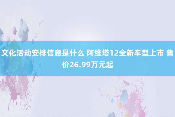 文化活动安排信息是什么 阿维塔12全新车型上市 售价26.99万元起