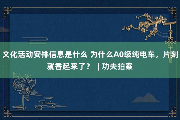 文化活动安排信息是什么 为什么A0级纯电车，片刻就香起来了？  | 功夫拍案