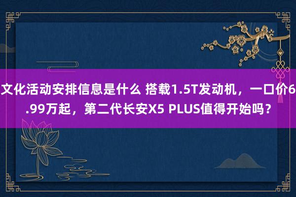 文化活动安排信息是什么 搭载1.5T发动机，一口价6.99万起，第二代长安X5 PLUS值得开始吗？