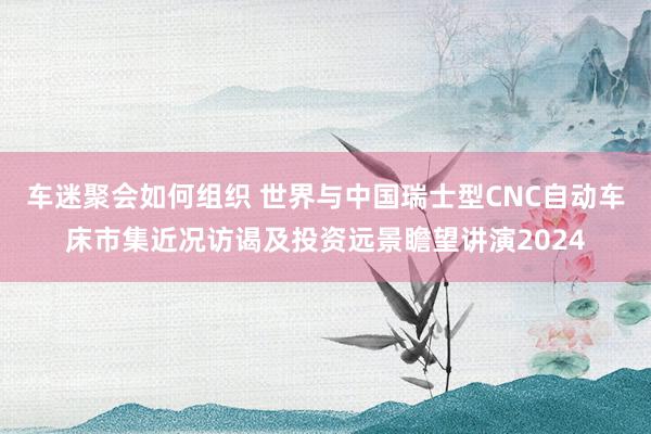 车迷聚会如何组织 世界与中国瑞士型CNC自动车床市集近况访谒及投资远景瞻望讲演2024