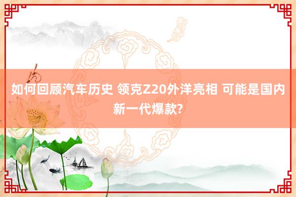 如何回顾汽车历史 领克Z20外洋亮相 可能是国内新一代爆款?