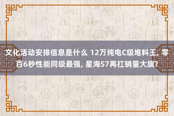 文化活动安排信息是什么 12万纯电C级堆料王, 零百6秒性能同级最强, 星海S7再扛销量大旗?