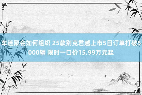 车迷聚会如何组织 25款别克君越上市5日订单打破5000辆 限时一口价15.99万元起