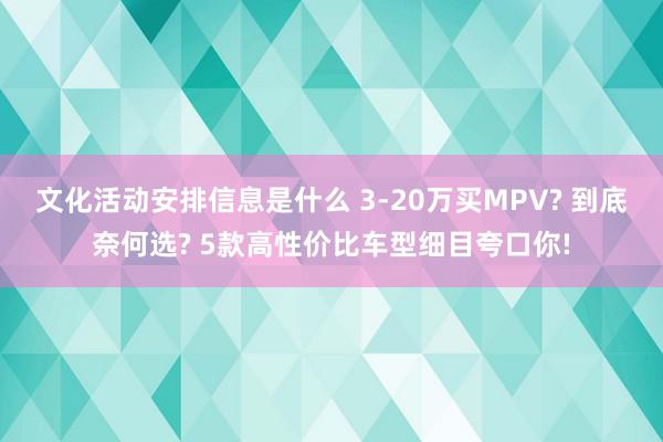 文化活动安排信息是什么 3-20万买MPV? 到底奈何选? 5款高性价比车型细目夸口你!