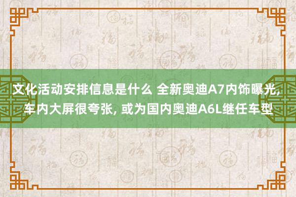 文化活动安排信息是什么 全新奥迪A7内饰曝光, 车内大屏很夸张, 或为国内奥迪A6L继任车型