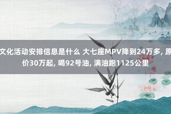 文化活动安排信息是什么 大七座MPV降到24万多, 原价30万起, 喝92号油, 满油跑1125公里