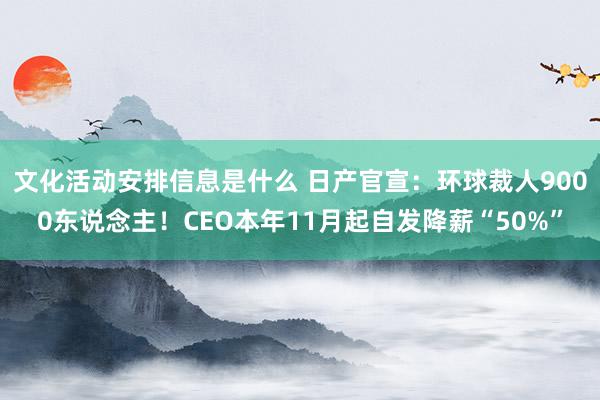 文化活动安排信息是什么 日产官宣：环球裁人9000东说念主！CEO本年11月起自发降薪“50%”