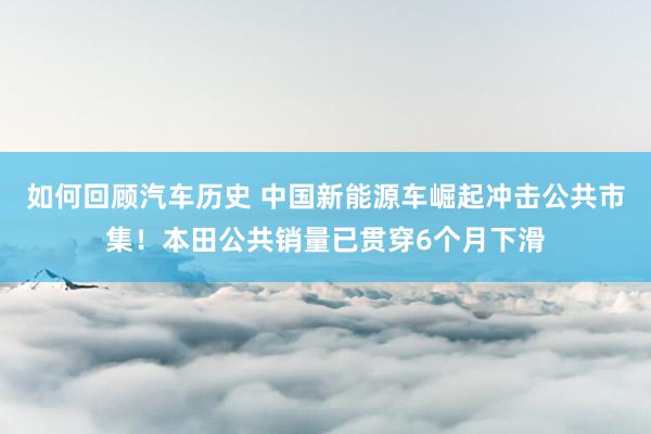 如何回顾汽车历史 中国新能源车崛起冲击公共市集！本田公共销量已贯穿6个月下滑