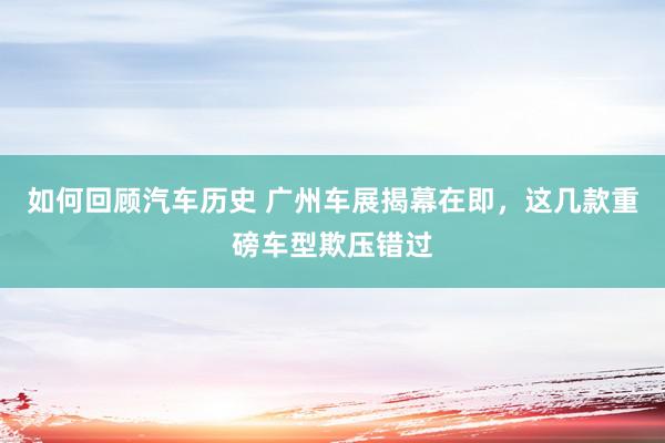 如何回顾汽车历史 广州车展揭幕在即，这几款重磅车型欺压错过