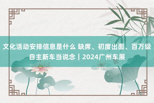 文化活动安排信息是什么 缺席、初度出面、百万级自主新车当说念｜2024广州车展