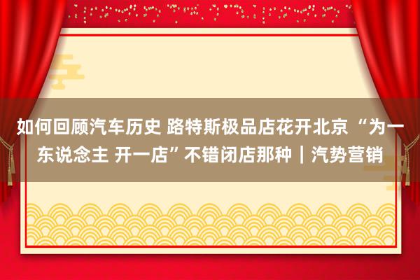 如何回顾汽车历史 路特斯极品店花开北京 “为一东说念主 开一店”不错闭店那种｜汽势营销