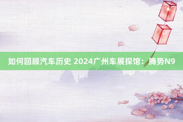 如何回顾汽车历史 2024广州车展探馆：腾势N9