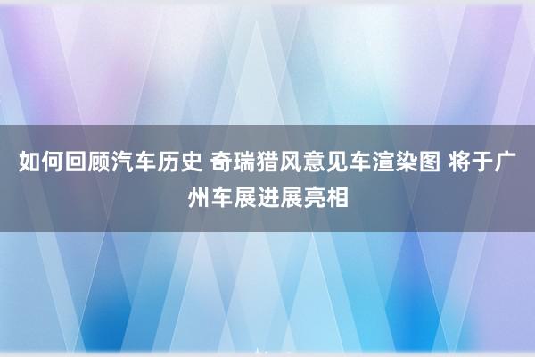 如何回顾汽车历史 奇瑞猎风意见车渲染图 将于广州车展进展亮相