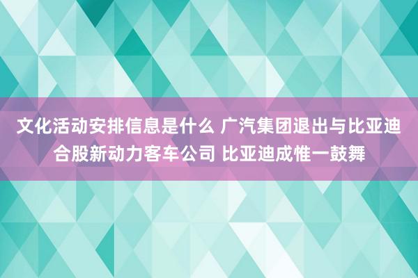 文化活动安排信息是什么 广汽集团退出与比亚迪合股新动力客车公司 比亚迪成惟一鼓舞