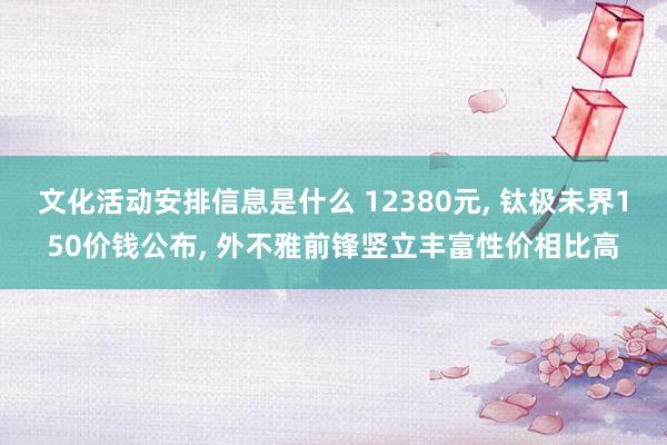 文化活动安排信息是什么 12380元, 钛极未界150价钱公布, 外不雅前锋竖立丰富性价相比高