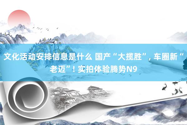 文化活动安排信息是什么 国产“大揽胜”, 车圈新“老迈”! 实拍体验腾势N9