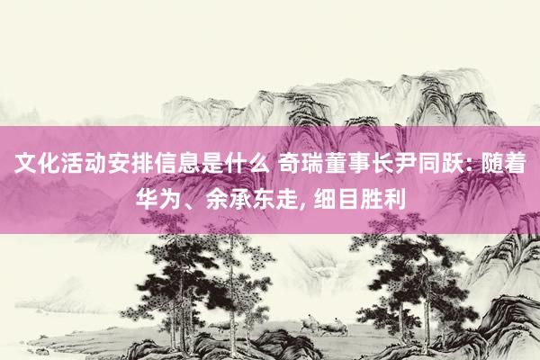 文化活动安排信息是什么 奇瑞董事长尹同跃: 随着华为、余承东走, 细目胜利