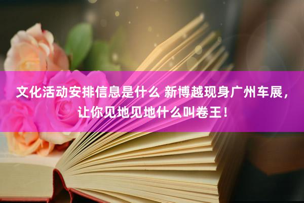 文化活动安排信息是什么 新博越现身广州车展，让你见地见地什么叫卷王！