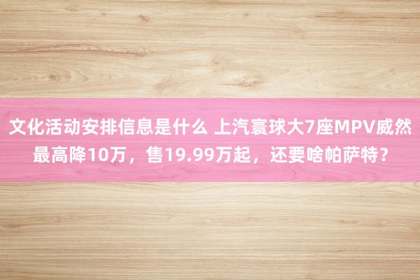 文化活动安排信息是什么 上汽寰球大7座MPV威然最高降10万，售19.99万起，还要啥帕萨特？