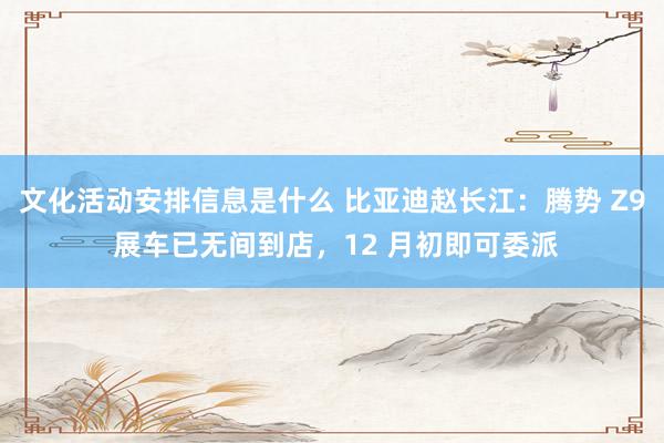 文化活动安排信息是什么 比亚迪赵长江：腾势 Z9 展车已无间到店，12 月初即可委派