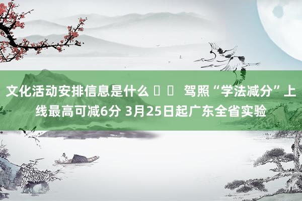 文化活动安排信息是什么 		 驾照“学法减分”上线最高可减6分 3月25日起广东全省实验