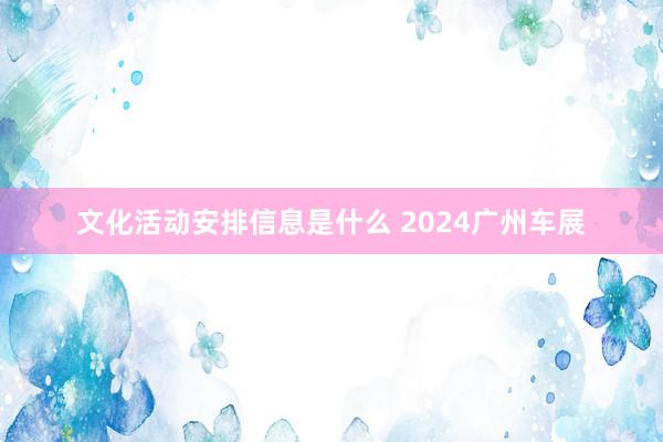 文化活动安排信息是什么 2024广州车展