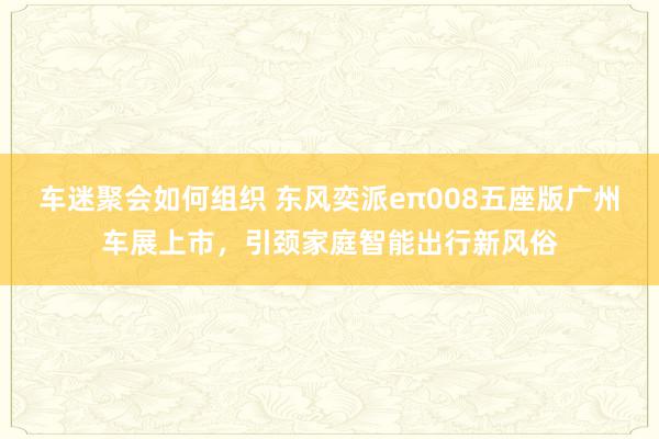 车迷聚会如何组织 东风奕派eπ008五座版广州车展上市，引颈家庭智能出行新风俗