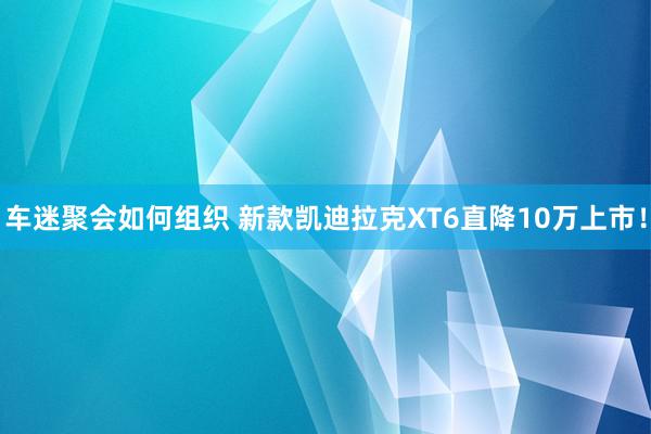 车迷聚会如何组织 新款凯迪拉克XT6直降10万上市！