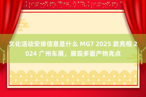 文化活动安排信息是什么 MG7 2025 款亮相 2024 广州车展，展现多面产物亮点