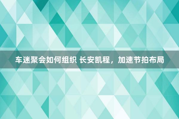 车迷聚会如何组织 长安凯程，加速节拍布局