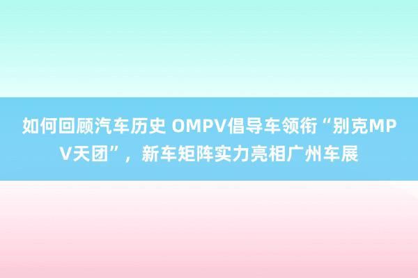 如何回顾汽车历史 OMPV倡导车领衔“别克MPV天团”，新车矩阵实力亮相广州车展