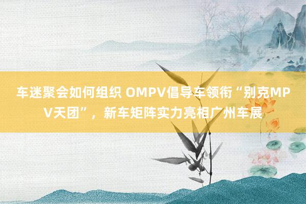 车迷聚会如何组织 OMPV倡导车领衔“别克MPV天团”，新车矩阵实力亮相广州车展