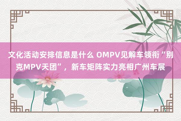 文化活动安排信息是什么 OMPV见解车领衔“别克MPV天团”，新车矩阵实力亮相广州车展