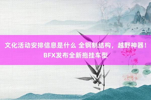 文化活动安排信息是什么 全钢制结构，越野神器！BFX发布全新拖挂车型