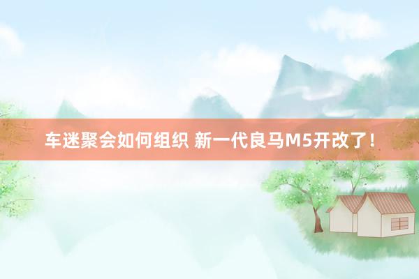 车迷聚会如何组织 新一代良马M5开改了！