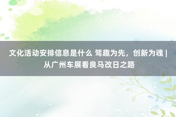 文化活动安排信息是什么 驾趣为先，创新为魂 | 从广州车展看良马改日之路