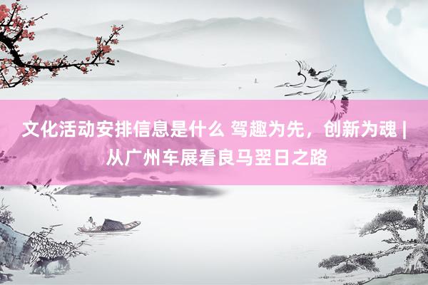 文化活动安排信息是什么 驾趣为先，创新为魂 | 从广州车展看良马翌日之路