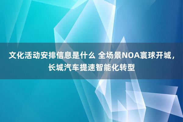 文化活动安排信息是什么 全场景NOA寰球开城，长城汽车提速智能化转型