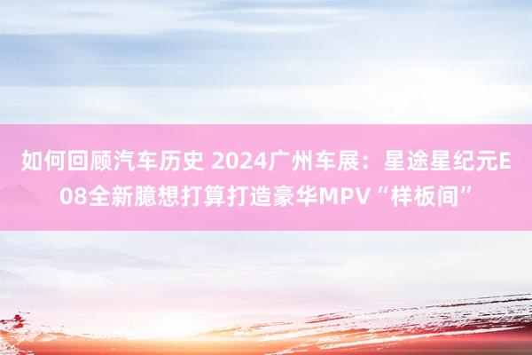 如何回顾汽车历史 2024广州车展：星途星纪元E08全新臆想打算打造豪华MPV“样板间”