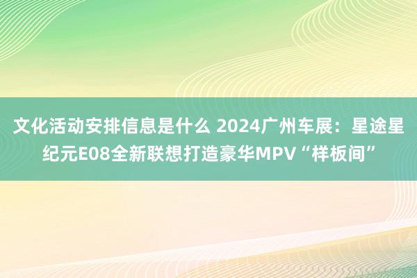 文化活动安排信息是什么 2024广州车展：星途星纪元E08全新联想打造豪华MPV“样板间”