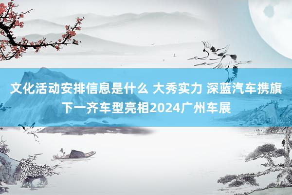 文化活动安排信息是什么 大秀实力 深蓝汽车携旗下一齐车型亮相2024广州车展