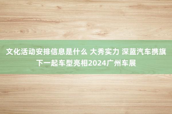 文化活动安排信息是什么 大秀实力 深蓝汽车携旗下一起车型亮相2024广州车展