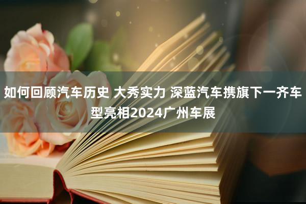 如何回顾汽车历史 大秀实力 深蓝汽车携旗下一齐车型亮相2024广州车展