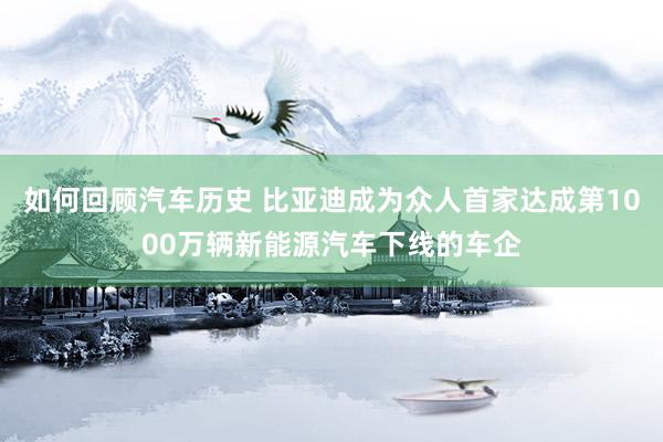 如何回顾汽车历史 比亚迪成为众人首家达成第1000万辆新能源汽车下线的车企