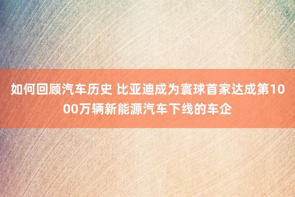 如何回顾汽车历史 比亚迪成为寰球首家达成第1000万辆新能源汽车下线的车企